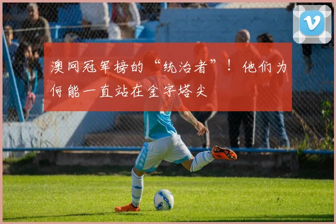 澳网冠军榜的“统治者”!他们为何能一直站在金字塔尖