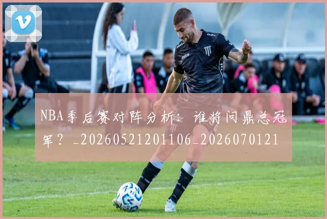 NBA季后赛对阵分析：谁将问鼎总冠军？_20260521201106_20260701215846_20260714211051
