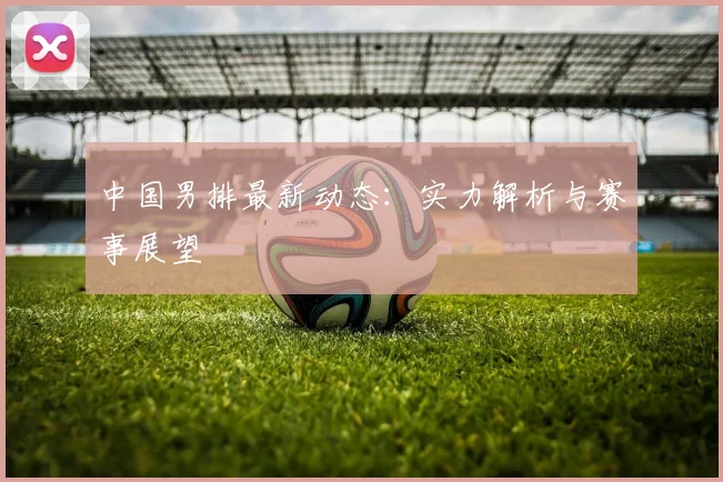 中国男排最新动态：实力解析与赛事展望