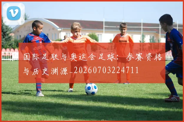 国际足联与奥运会足球：参赛资格与历史渊源_20260703224711