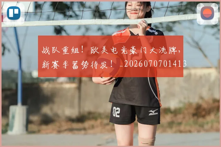 战队重组！欧美电竞豪门大洗牌，新赛季蓄势待发！_20260707014135