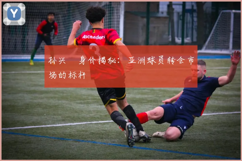 孙兴慜身价揭秘:亚洲球员转会市场的标杆
