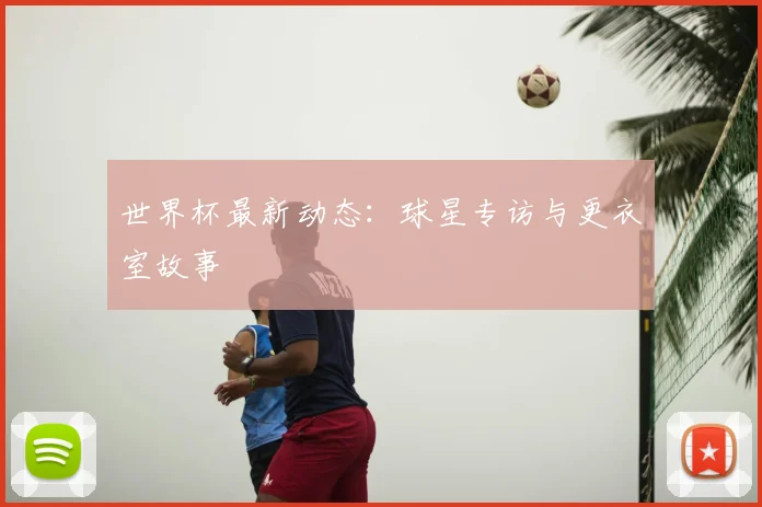世界杯最新动态：球星专访与更衣室故事