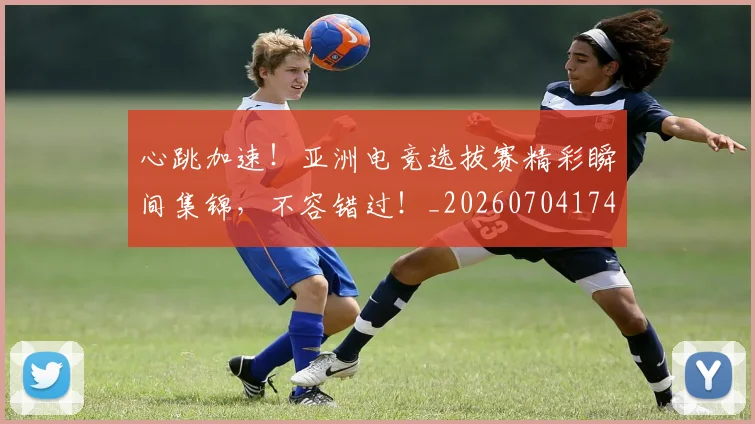 心跳加速！亚洲电竞选拔赛精彩瞬间集锦，不容错过！_20260704174108_20260722163737