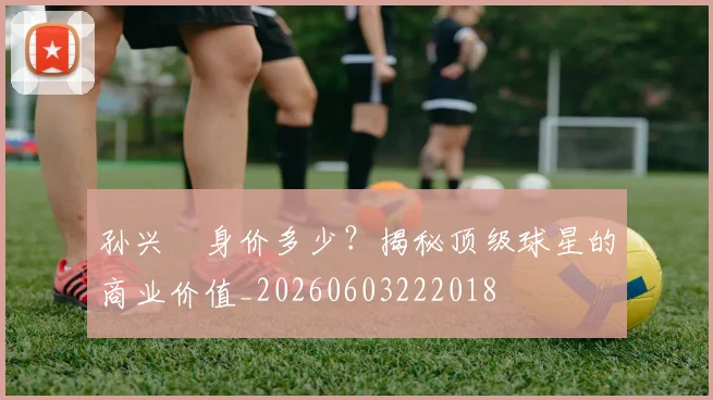 孙兴慜身价多少?揭秘顶级球星的商业价值_20260603222018