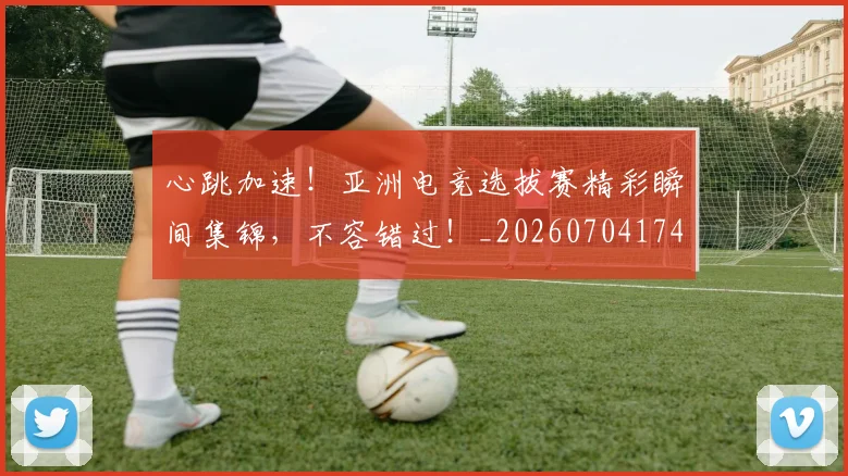 心跳加速！亚洲电竞选拔赛精彩瞬间集锦，不容错过！_20260704174108_20260722163737
