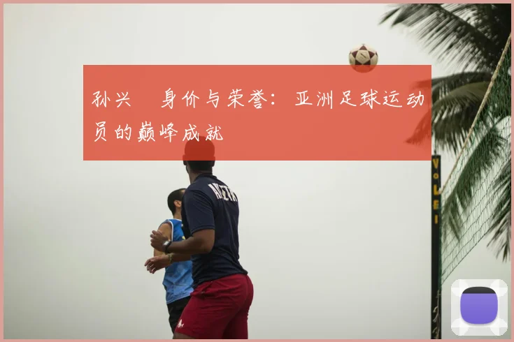 孙兴慜身价与荣誉:亚洲足球运动员的巅峰成就