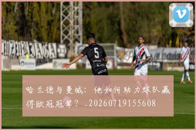 哈兰德与曼城:他如何助力球队赢得欧冠冠军?_20260719155608