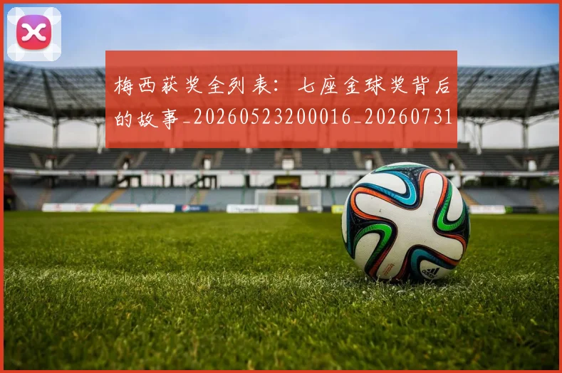 梅西获奖全列表：七座金球奖背后的故事_20260523200016_20260731182347