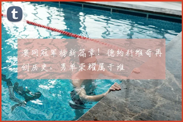 澳网冠军榜新篇章!德约科维奇再创历史,男单荣耀属于谁