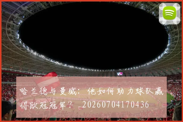 哈兰德与曼城：他如何助力球队赢得欧冠冠军？_20260704170436