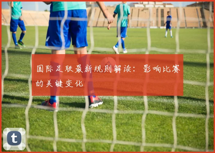 国际足联最新规则解读:影响比赛的关键变化