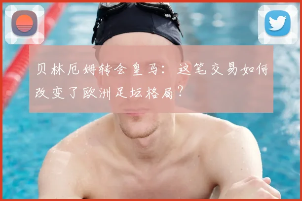 贝林厄姆转会皇马：这笔交易如何改变了欧洲足坛格局？