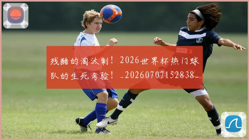 残酷的淘汰制！2026世界杯热门球队的生死考验！_20260707152838_20260801170858