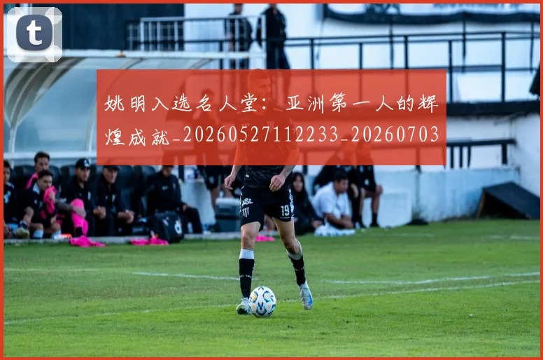 姚明入选名人堂：亚洲第一人的辉煌成就_20260527112233_20260703232550