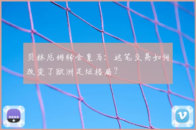 贝林厄姆转会皇马：这笔交易如何改变了欧洲足坛格局？